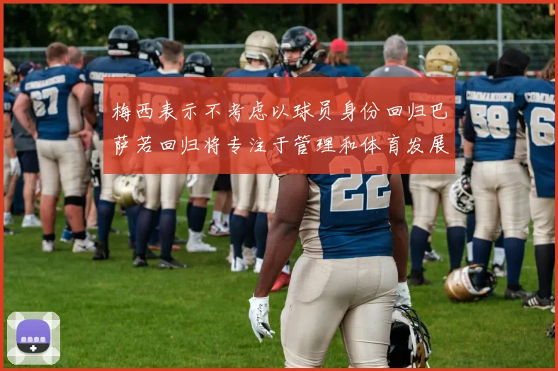 梅西表示不考虑以球员身份回归巴萨若回归将专注于管理和体育发展