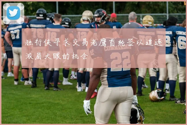 独行侠寻求交易老鹰首轮签以追逐浓眉大眼的机会