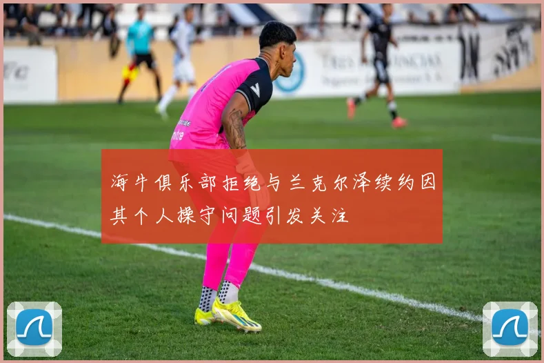 海牛俱乐部拒绝与兰克尔泽续约因其个人操守问题引发关注