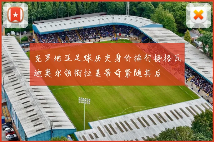 克罗地亚足球历史身价排行榜格瓦迪奥尔领衔拉基蒂奇紧随其后