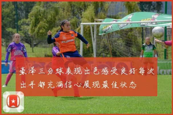 豪泽三分球表现出色感受良好每次出手都充满信心展现最佳状态