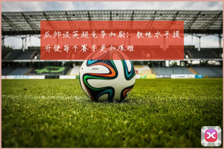 瓜帅谈英超竞争加剧：教练水平提升使每个赛季更加艰难