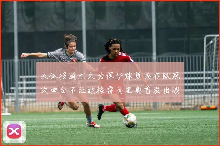 米体报道尤文为保护球员或在欧冠次回合不让迪格雷戈里奥首发出战