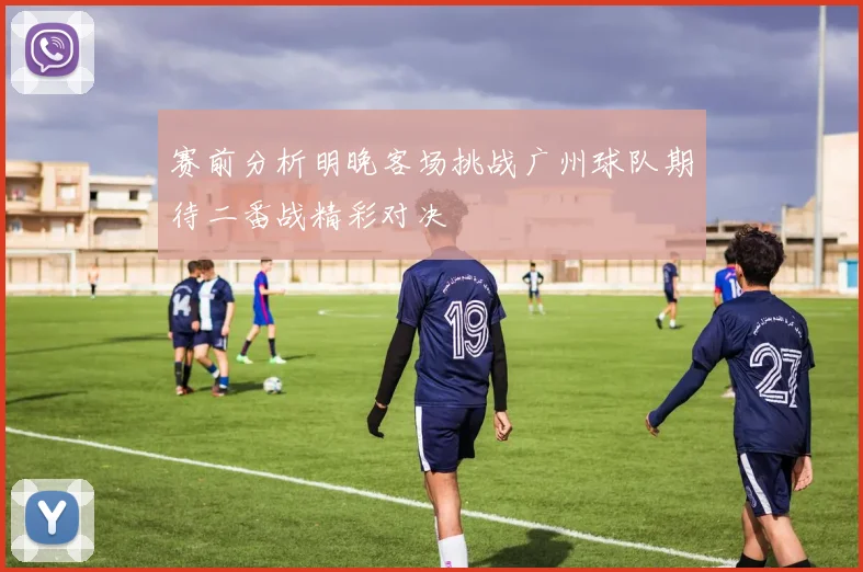 赛前分析明晚客场挑战广州球队期待二番战精彩对决