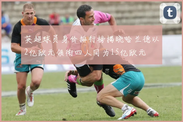 英超球员身价排行榜揭晓哈兰德以2亿欧元领衔四人同为15亿欧元