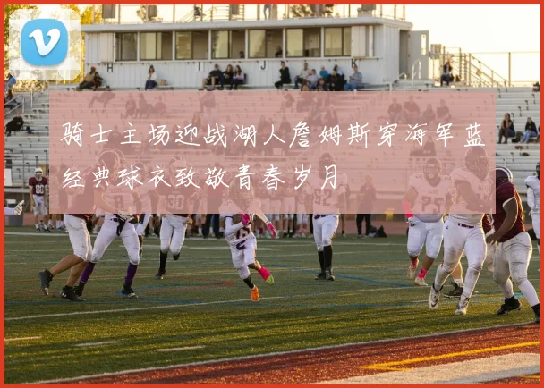 骑士主场迎战湖人詹姆斯穿海军蓝经典球衣致敬青春岁月
