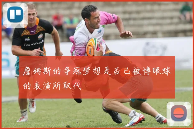 詹姆斯的争冠梦想是否已被博眼球的表演所取代