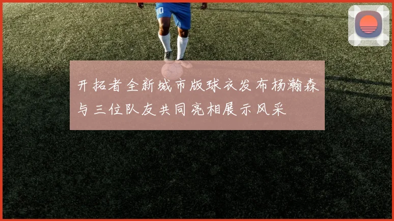 开拓者全新城市版球衣发布杨瀚森与三位队友共同亮相展示风采