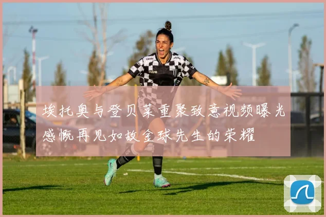 埃托奥与登贝莱重聚致意视频曝光感慨再见如故金球先生的荣耀