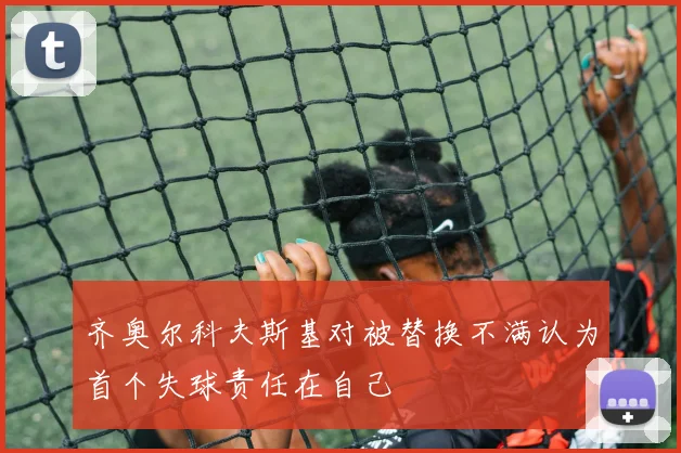齐奥尔科夫斯基对被替换不满认为首个失球责任在自己