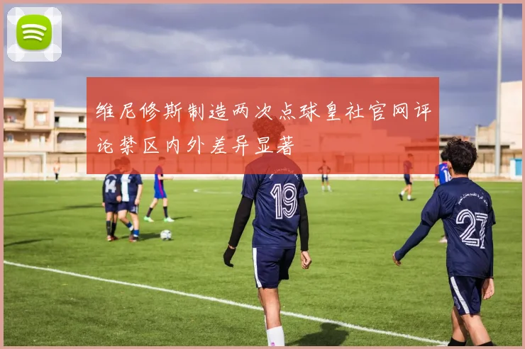 维尼修斯制造两次点球皇社官网评论禁区内外差异显著