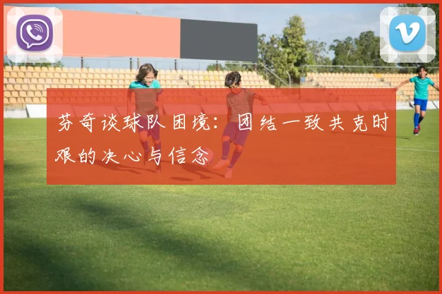 芬奇谈球队困境：团结一致共克时艰的决心与信念