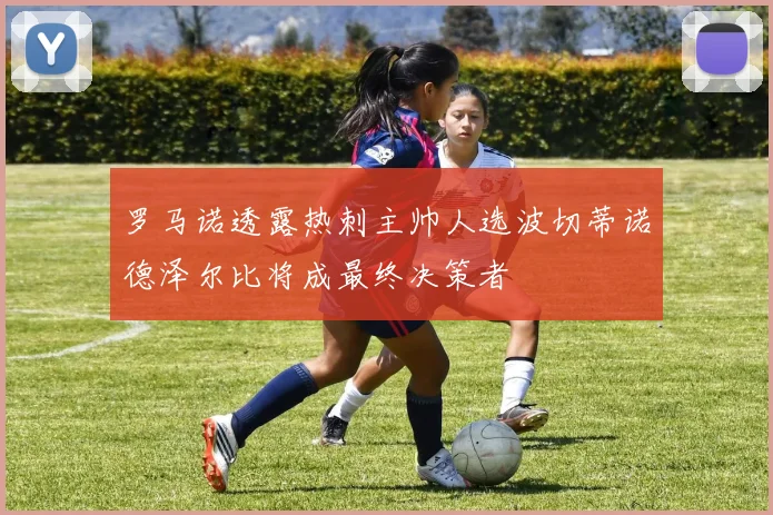 罗马诺透露热刺主帅人选波切蒂诺德泽尔比将成最终决策者