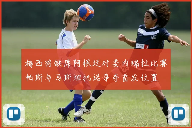 梅西将缺席阿根廷对委内瑞拉比赛帕斯与马斯坦托诺争夺首发位置