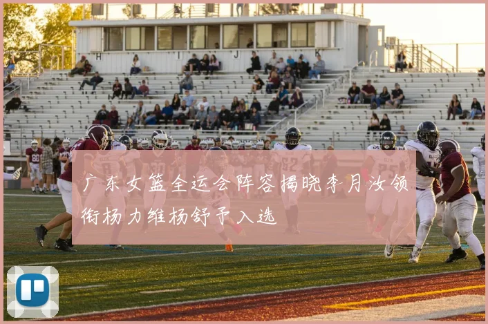 广东女篮全运会阵容揭晓李月汝领衔杨力维杨舒予入选