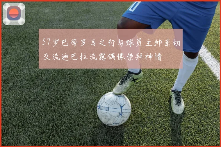 57岁巴蒂罗马之行与球员主帅亲切交流迪巴拉流露偶像崇拜神情